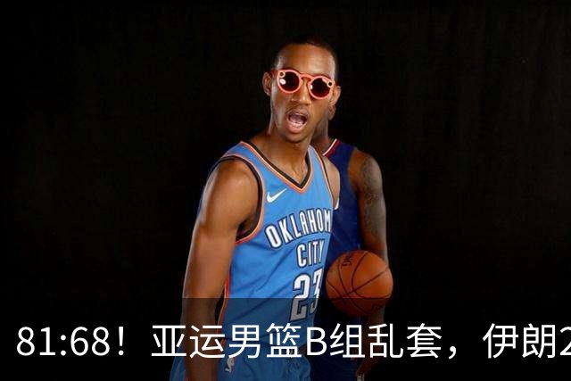81:68！亚运男篮B组乱套，伊朗2连胜抢先出线，中国男篮赢球=避开